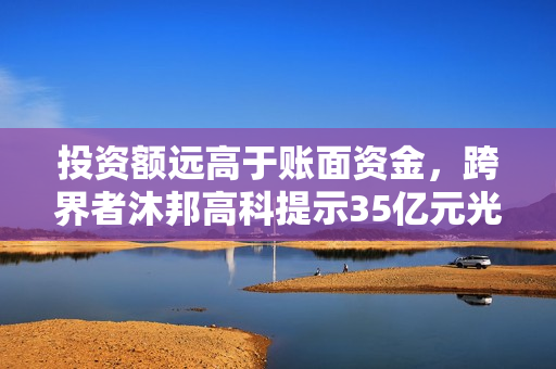 投资额远高于账面资金，跨界者沐邦高科提示35亿元光伏项目风险 第1张