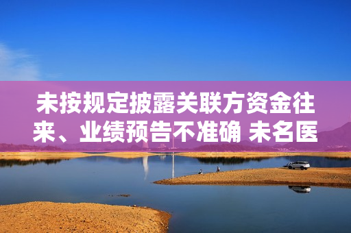 未按规定披露关联方资金往来、业绩预告不准确 未名医药及相关人员收警示函