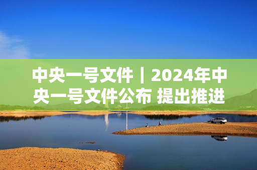 中央一号文件｜2024年中央一号文件公布 提出推进乡村全面振兴“路线图”