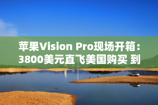 苹果Vision Pro现场开箱：3800美元直飞美国购买 到底值不值