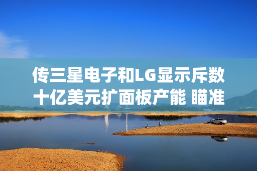 传三星电子和LG显示斥数十亿美元扩面板产能 瞄准苹果(AAPL)订单 第1张