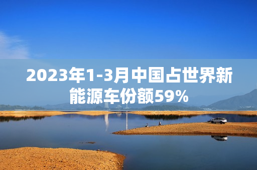 2023年1-3月中国占世界新能源车份额59%