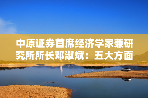 中原证券首席经济学家兼研究所所长邓淑斌：五大方面建言资本市场