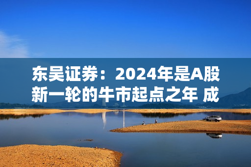 东吴证券：2024年是A股新一轮的牛市起点之年 成长风格将崛起