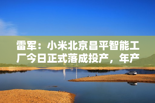 雷军：小米北京昌平智能工厂今日正式落成投产，年产千万台旗舰手机 第1张
