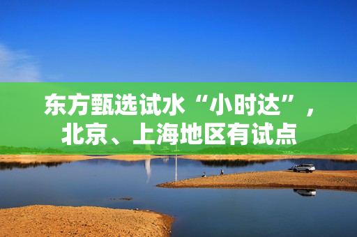 东方甄选试水“小时达”，北京、上海地区有试点