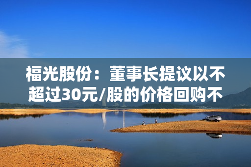 福光股份：董事长提议以不超过30元/股的价格回购不超过6000万元的公司股份