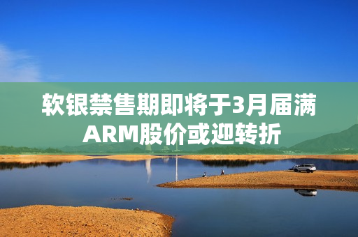 软银禁售期即将于3月届满 ARM股价或迎转折 第1张