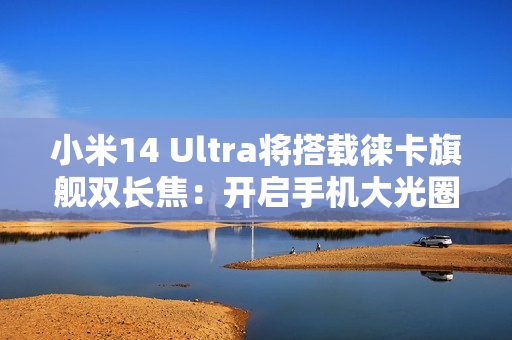 小米14 Ultra将搭载徕卡旗舰双长焦：开启手机大光圈双长焦时代