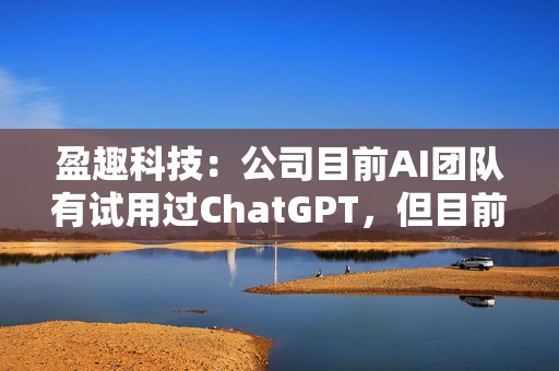 盈趣科技：公司目前AI团队有试用过ChatGPT，但目前还没有实际可以落地的与之相关的项目