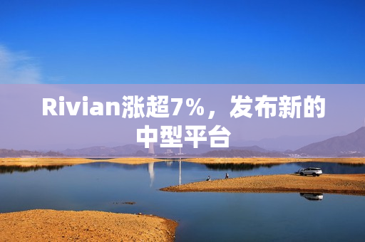 Rivian涨超7%，发布新的中型平台