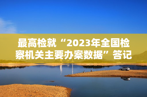 最高检就“2023年全国检察机关主要办案数据”答记者问 第1张