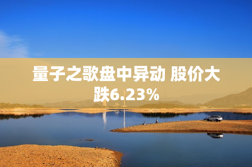 量子之歌盘中异动 股价大跌6.23%