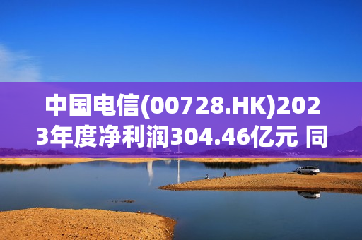 中国电信(00728.HK)2023年度净利润304.46亿元 同比增长10.3%
