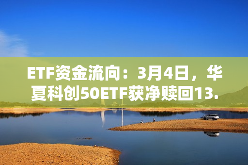 ETF资金流向：3月4日，华夏科创50ETF获净赎回13.17亿元，易方达创业板ETF获净赎回7.98亿元（附图）