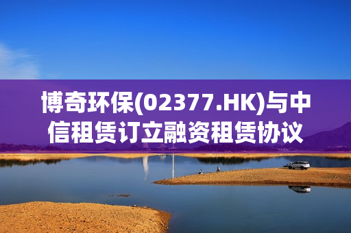 博奇环保(02377.HK)与中信租赁订立融资租赁协议