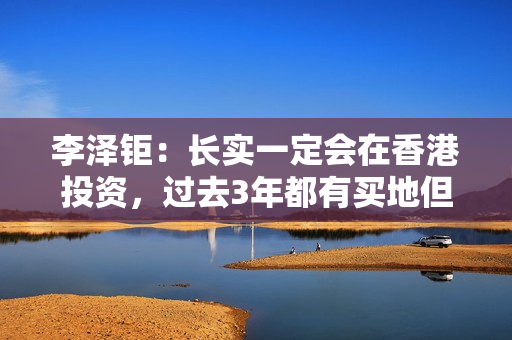 李泽钜：长实一定会在香港投资，过去3年都有买地但未在楼市见顶时买入大量地皮