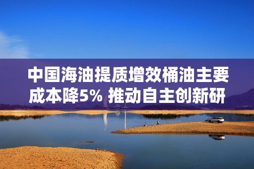 中国海油提质增效桶油主要成本降5% 推动自主创新研发人员年增1432人涨近五成 第1张