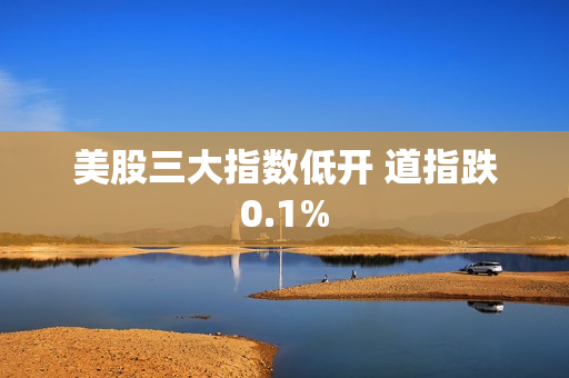 美股三大指数低开 道指跌0.1%