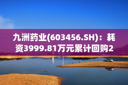 九洲药业(603456.SH)：耗资3999.81万元累计回购202.52万股