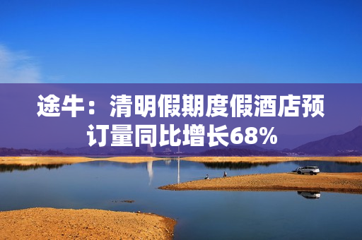 途牛：清明假期度假酒店预订量同比增长68%