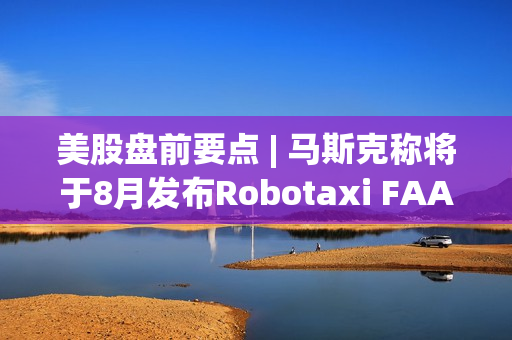 美股盘前要点 | 马斯克称将于8月发布Robotaxi FAA调查西南航空737客机引擎屏蔽脱落事故