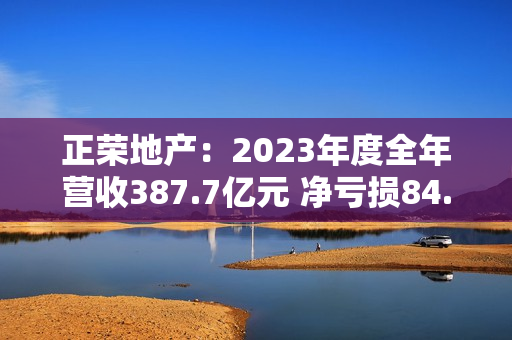 正荣地产：2023年度全年营收387.7亿元 净亏损84.7亿元