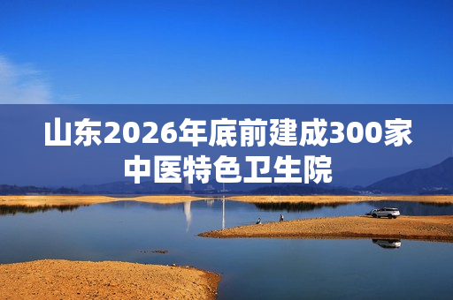 山东2026年底前建成300家中医特色卫生院