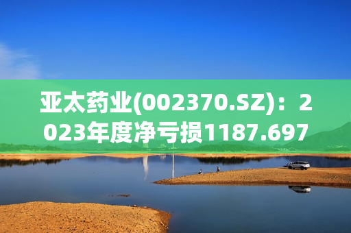 亚太药业(002370.SZ)：2023年度净亏损1187.697万元