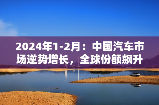 2024年1-2月：中国汽车市场逆势增长，全球份额飙升至32%！ 第1张