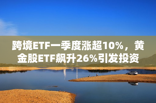 跨境ETF一季度涨超10%，黄金股ETF飙升26%引发投资热潮 第1张