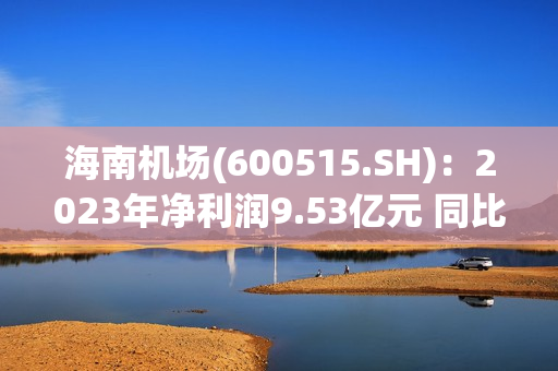 海南机场(600515.SH)：2023年净利润9.53亿元 同比下降48.57%