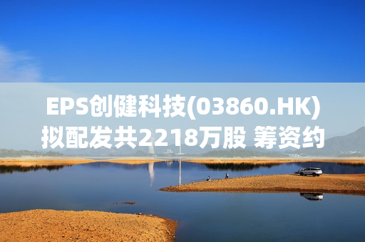 EPS创健科技(03860.HK)拟配发共2218万股 筹资约2180万港元 第1张