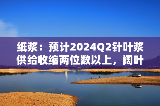 纸浆：预计2024Q2针叶浆供给收缩两位数以上，阔叶浆收缩大个位数