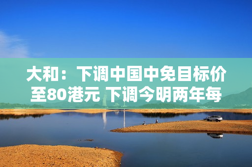 大和：下调中国中免目标价至80港元 下调今明两年每股盈测