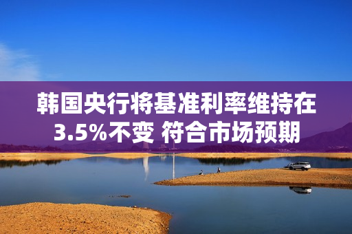 韩国央行将基准利率维持在3.5%不变 符合市场预期