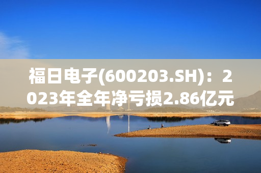 福日电子(600203.SH)：2023年全年净亏损2.86亿元，亏损同比减少8.77%