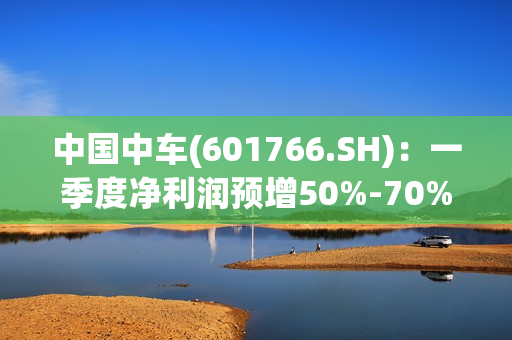 中国中车(601766.SH)：一季度净利润预增50%-70% 第1张