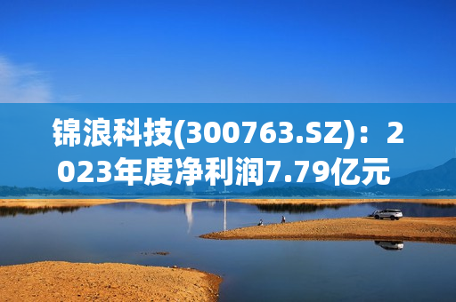 锦浪科技(300763.SZ)：2023年度净利润7.79亿元 拟10派2元 第1张