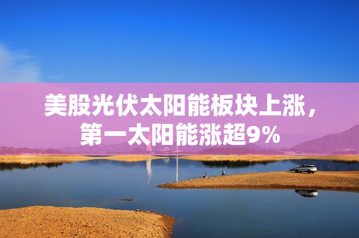 美股光伏太阳能板块上涨，第一太阳能涨超9%