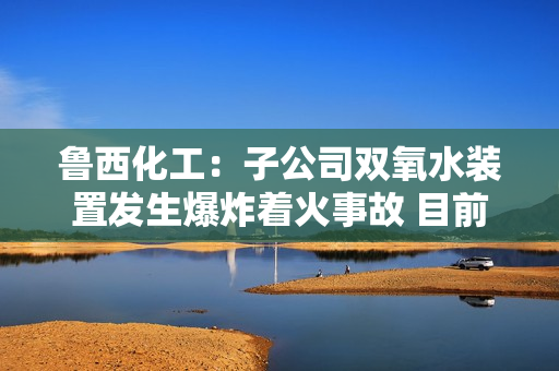 鲁西化工：子公司双氧水装置发生爆炸着火事故 目前造成9人死亡 第1张