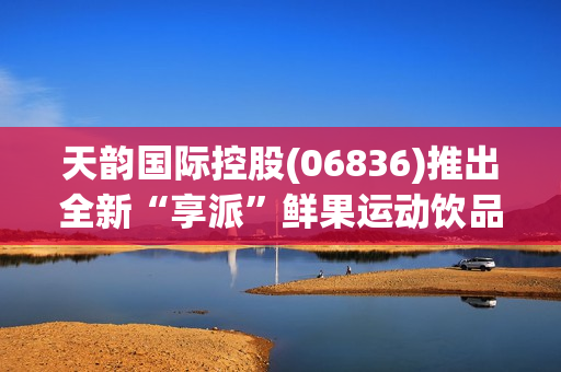 天韵国际控股(06836)推出全新“享派”鲜果运动饮品系列