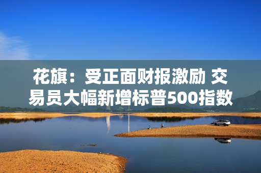 花旗：受正面财报激励 交易员大幅新增标普500指数期货多仓