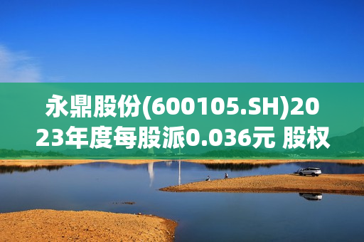 永鼎股份(600105.SH)2023年度每股派0.036元 股权登记日为7月17日