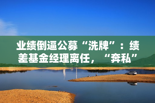 业绩倒逼公募“洗牌”：绩差基金经理离任，“奔私”老将回归