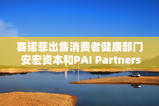 赛诺菲出售消费者健康部门 安宏资本和PAI Partners等参与竞购 估值或高达150亿欧元