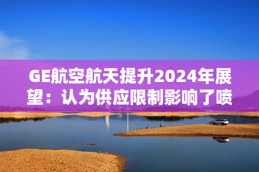 GE航空航天提升2024年展望：认为供应限制影响了喷气发动机的交付 第1张