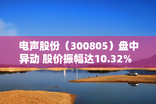 电声股份（300805）盘中异动 股价振幅达10.32%  上涨6.88%（07-25） 第1张