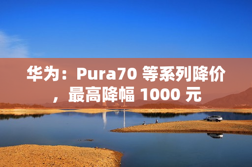 华为：Pura70 等系列降价，最高降幅 1000 元