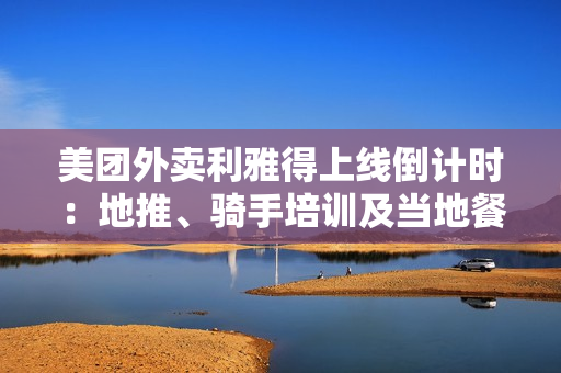 美团外卖利雅得上线倒计时：地推、骑手培训及当地餐厅接入已接近尾声